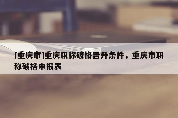 [重慶市]重慶職稱破格晉升條件，重慶市職稱破格申報表