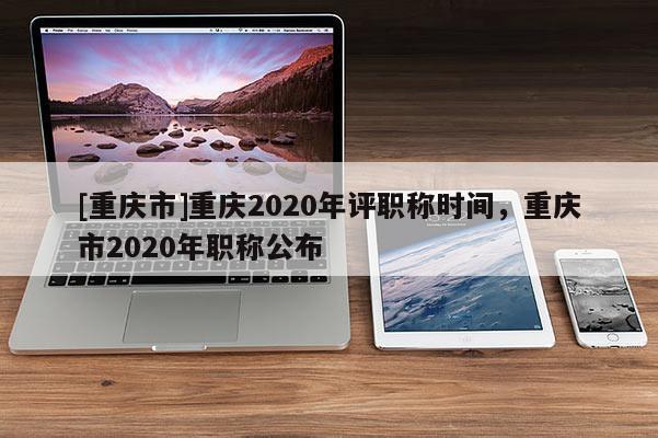 [重慶市]重慶2020年評(píng)職稱時(shí)間，重慶市2020年職稱公布