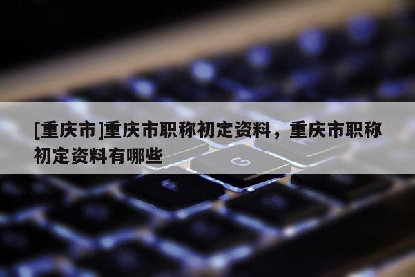 [重慶市]重慶市職稱初定資料，重慶市職稱初定資料有哪些