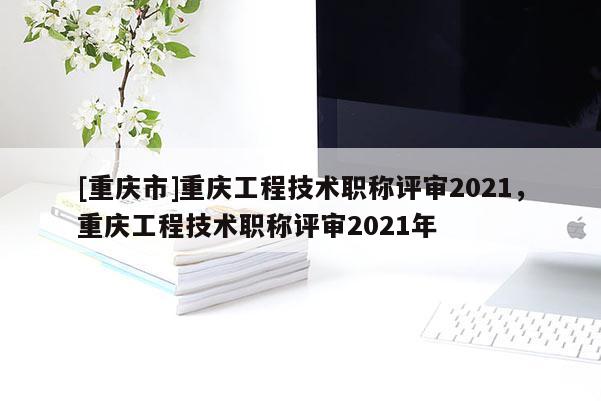 [重慶市]重慶工程技術(shù)職稱評審2021，重慶工程技術(shù)職稱評審2021年