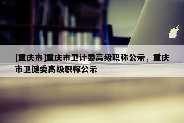 [重慶市]重慶市衛(wèi)計(jì)委高級(jí)職稱公示，重慶市衛(wèi)健委高級(jí)職稱公示