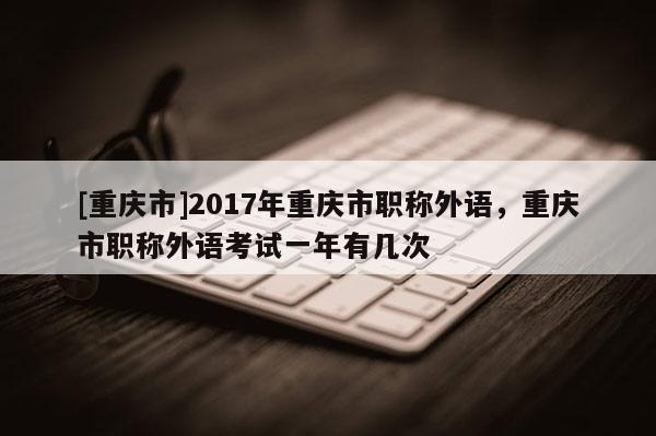 [重慶市]2017年重慶市職稱(chēng)外語(yǔ)，重慶市職稱(chēng)外語(yǔ)考試一年有幾次