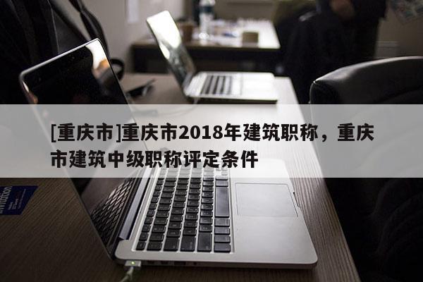 [重慶市]重慶市2018年建筑職稱，重慶市建筑中級(jí)職稱評(píng)定條件