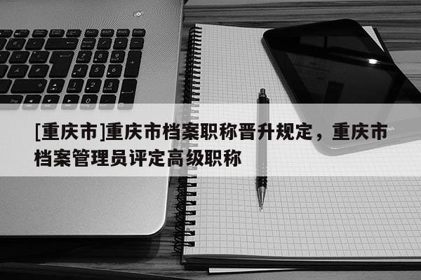 [重慶市]重慶市檔案職稱晉升規(guī)定，重慶市檔案管理員評定高級職稱