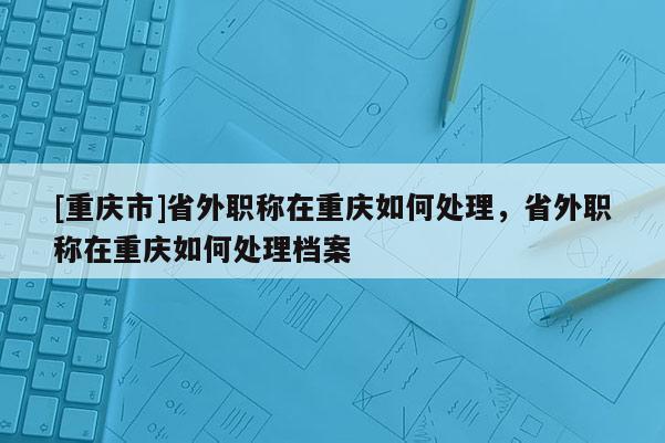 [重慶市]省外職稱在重慶如何處理，省外職稱在重慶如何處理檔案