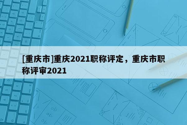 [重慶市]重慶2021職稱評(píng)定，重慶市職稱評(píng)審2021