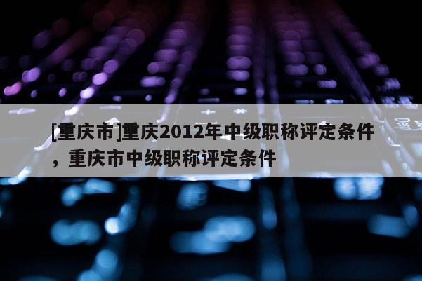 [重慶市]重慶2012年中級(jí)職稱評(píng)定條件，重慶市中級(jí)職稱評(píng)定條件