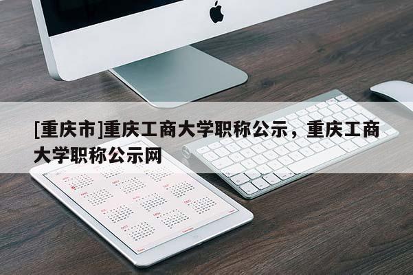 [重慶市]重慶工商大學職稱公示，重慶工商大學職稱公示網(wǎng)