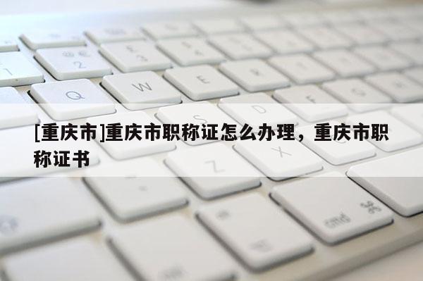 [重慶市]重慶市職稱證怎么辦理，重慶市職稱證書