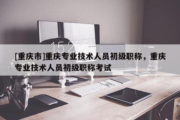 [重慶市]重慶專業(yè)技術(shù)人員初級職稱，重慶專業(yè)技術(shù)人員初級職稱考試