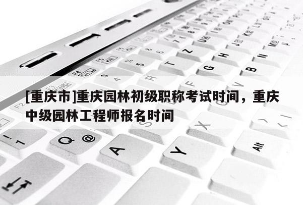 [重慶市]重慶園林初級(jí)職稱考試時(shí)間，重慶中級(jí)園林工程師報(bào)名時(shí)間