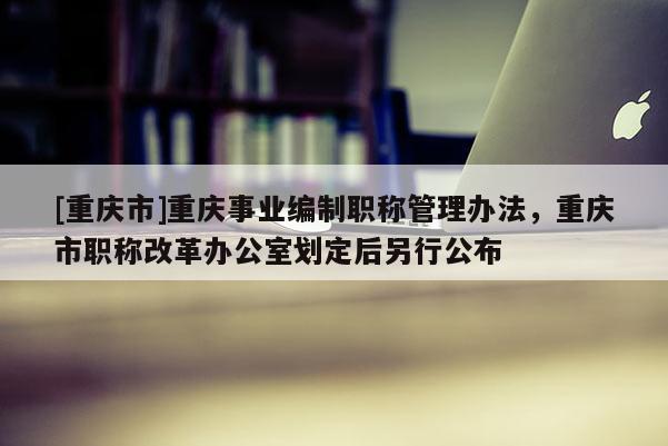 [重慶市]重慶事業(yè)編制職稱管理辦法，重慶市職稱改革辦公室劃定后另行公布