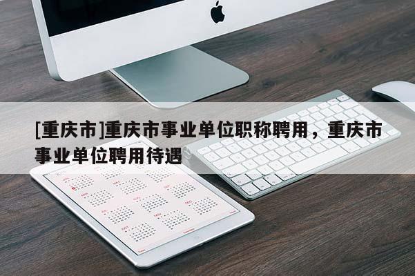 [重慶市]重慶市事業(yè)單位職稱聘用，重慶市事業(yè)單位聘用待遇