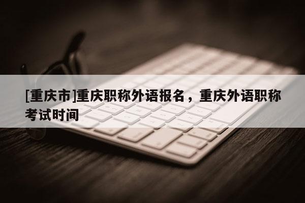 [重慶市]重慶職稱外語(yǔ)報(bào)名，重慶外語(yǔ)職稱考試時(shí)間