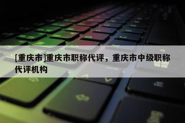 [重慶市]重慶市職稱代評(píng)，重慶市中級(jí)職稱代評(píng)機(jī)構(gòu)