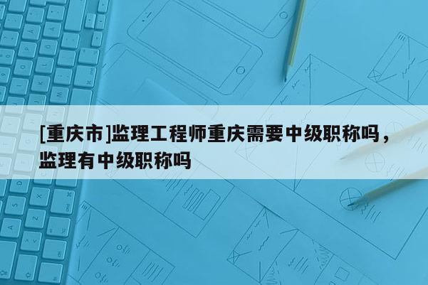 [重慶市]監(jiān)理工程師重慶需要中級(jí)職稱嗎，監(jiān)理有中級(jí)職稱嗎