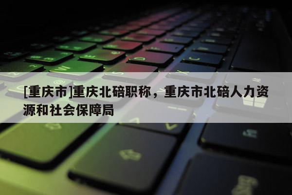 [重慶市]重慶北碚職稱，重慶市北碚人力資源和社會保障局