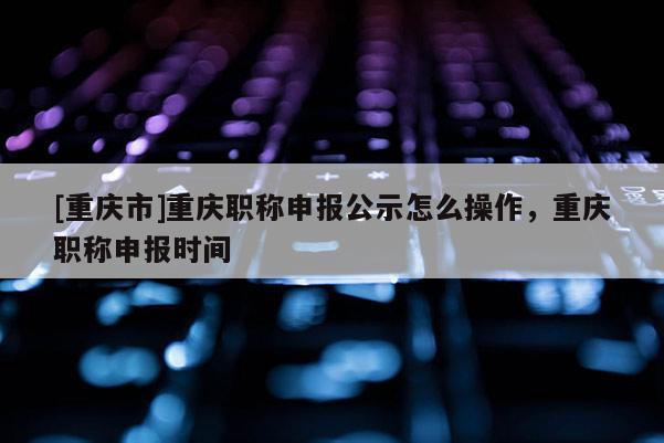 [重慶市]重慶職稱申報(bào)公示怎么操作，重慶職稱申報(bào)時(shí)間