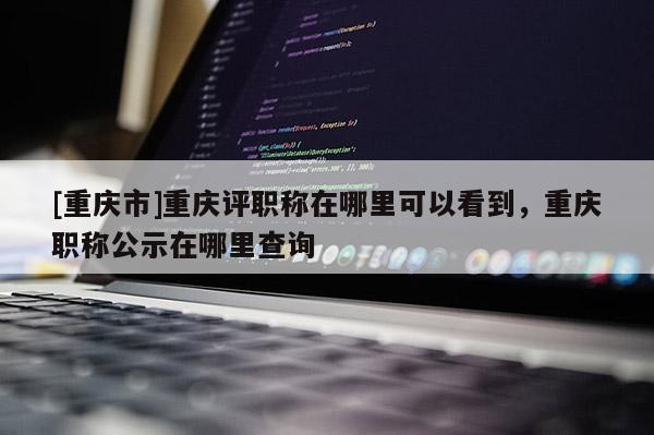 [重慶市]重慶評職稱在哪里可以看到，重慶職稱公示在哪里查詢