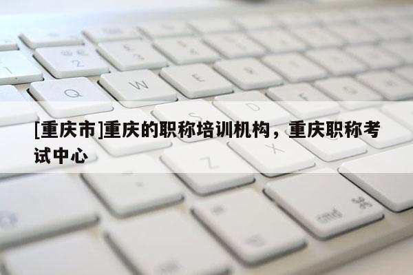 [重慶市]重慶的職稱培訓機構(gòu)，重慶職稱考試中心