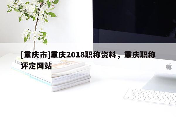 [重慶市]重慶2018職稱資料，重慶職稱評定網(wǎng)站