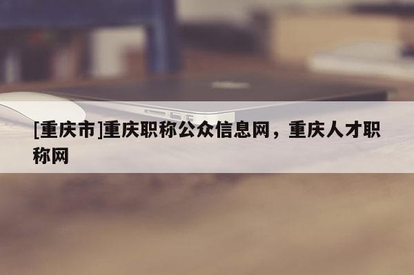 [重慶市]重慶職稱公眾信息網(wǎng)，重慶人才職稱網(wǎng)