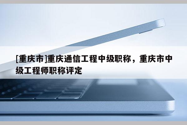 [重慶市]重慶通信工程中級(jí)職稱，重慶市中級(jí)工程師職稱評(píng)定