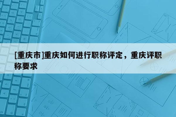 [重慶市]重慶如何進行職稱評定，重慶評職稱要求