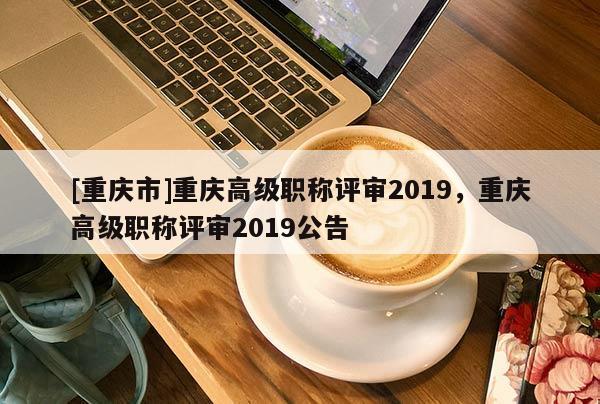 [重慶市]重慶高級職稱評審2019，重慶高級職稱評審2019公告