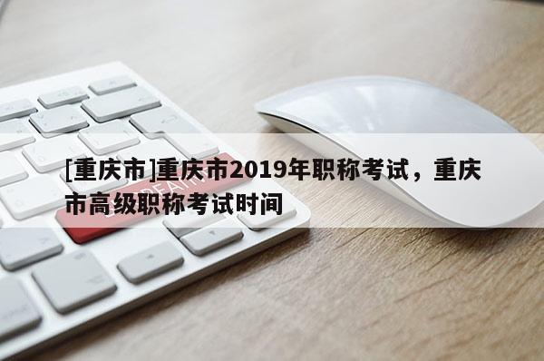 [重慶市]重慶市2019年職稱考試，重慶市高級(jí)職稱考試時(shí)間