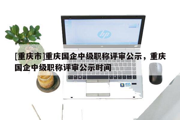 [重慶市]重慶國企中級職稱評審公示，重慶國企中級職稱評審公示時間