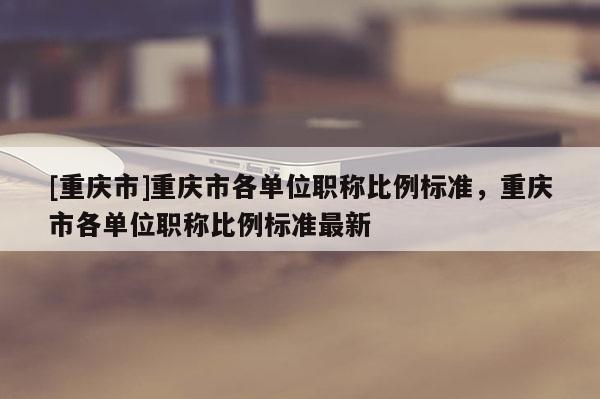 [重慶市]重慶市各單位職稱比例標準，重慶市各單位職稱比例標準最新