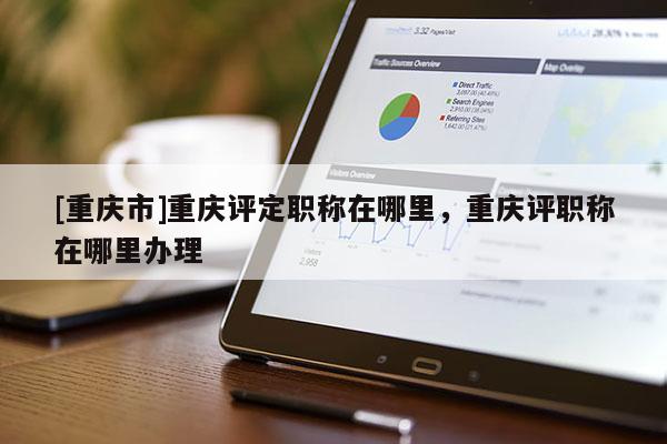 [重慶市]重慶評定職稱在哪里，重慶評職稱在哪里辦理