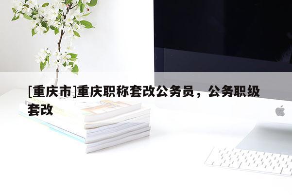 [重慶市]重慶職稱套改公務(wù)員，公務(wù)職級 套改