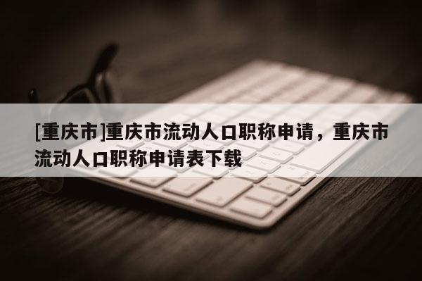 [重慶市]重慶市流動人口職稱申請，重慶市流動人口職稱申請表下載