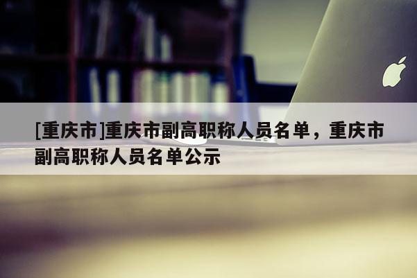 [重慶市]重慶市副高職稱人員名單，重慶市副高職稱人員名單公示