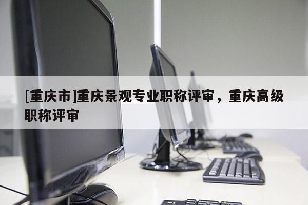 [重慶市]重慶景觀專業(yè)職稱評(píng)審，重慶高級(jí)職稱評(píng)審