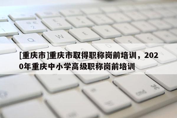 [重慶市]重慶市取得職稱崗前培訓，2020年重慶中小學高級職稱崗前培訓