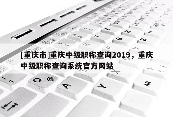 [重慶市]重慶中級職稱查詢2019，重慶中級職稱查詢系統(tǒng)官方網(wǎng)站