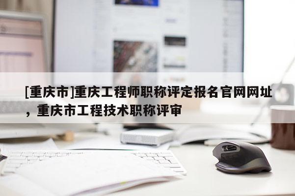 [重慶市]重慶工程師職稱評定報名官網(wǎng)網(wǎng)址，重慶市工程技術(shù)職稱評審