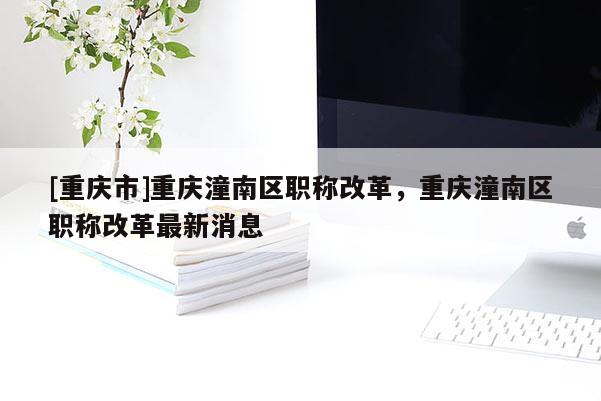 [重慶市]重慶潼南區(qū)職稱改革，重慶潼南區(qū)職稱改革最新消息