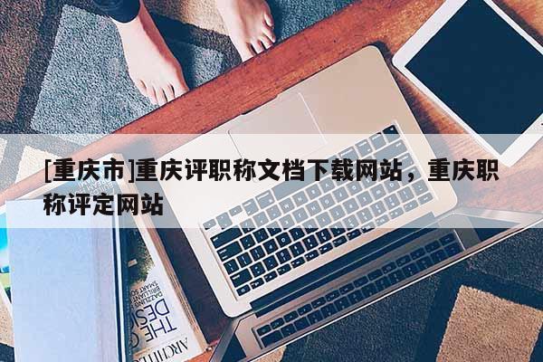 [重慶市]重慶評職稱文檔下載網(wǎng)站，重慶職稱評定網(wǎng)站