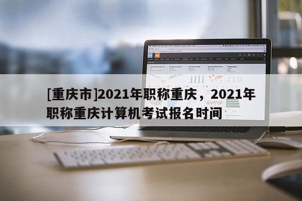 [重慶市]2021年職稱重慶，2021年職稱重慶計算機考試報名時間