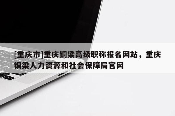 [重慶市]重慶銅梁高級職稱報名網(wǎng)站，重慶銅梁人力資源和社會保障局官網(wǎng)