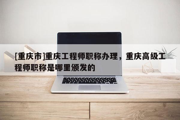 [重慶市]重慶工程師職稱辦理，重慶高級(jí)工程師職稱是哪里頒發(fā)的