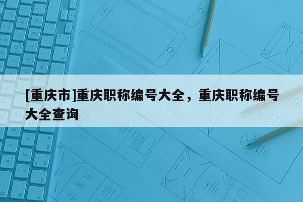 [重慶市]重慶職稱編號大全，重慶職稱編號大全查詢