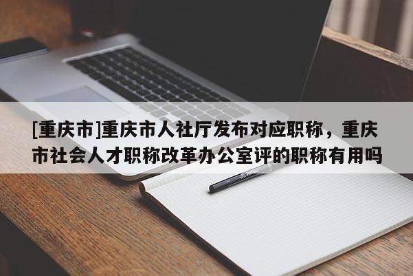 [重慶市]重慶市人社廳發(fā)布對應職稱，重慶市社會人才職稱改革辦公室評的職稱有用嗎