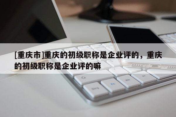 [重慶市]重慶的初級(jí)職稱是企業(yè)評(píng)的，重慶的初級(jí)職稱是企業(yè)評(píng)的嘛