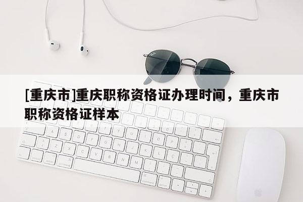 [重慶市]重慶職稱資格證辦理時間，重慶市職稱資格證樣本