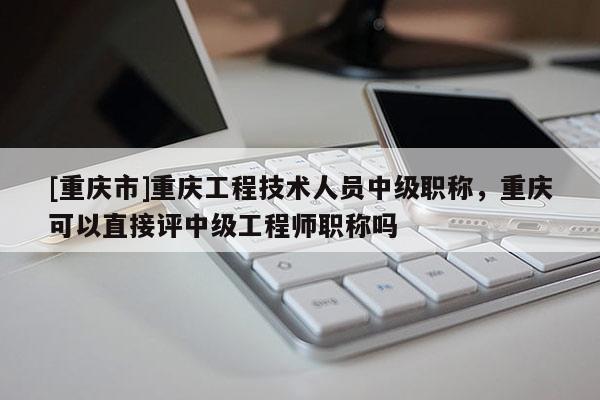 [重慶市]重慶工程技術人員中級職稱，重慶可以直接評中級工程師職稱嗎